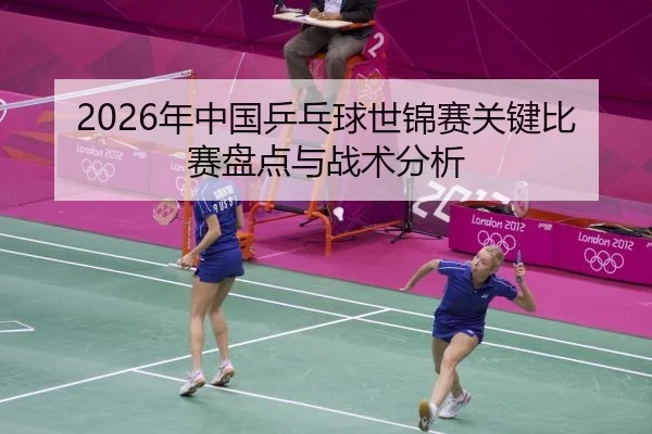2026年中国乒乓球世锦赛关键比赛盘点与战术分析