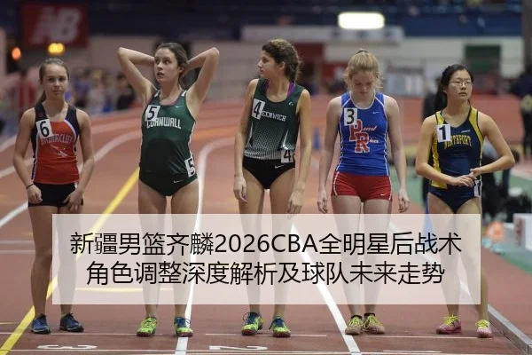 新疆男篮齐麟2026CBA全明星后战术角色调整深度解析及球队未来走势
